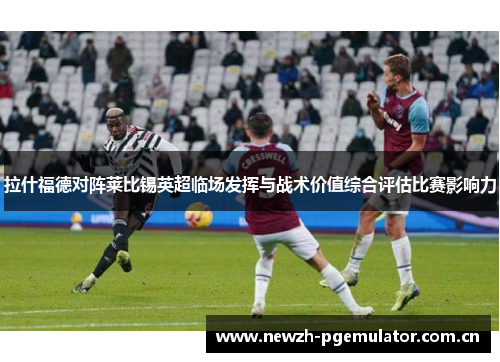 拉什福德对阵莱比锡英超临场发挥与战术价值综合评估比赛影响力
